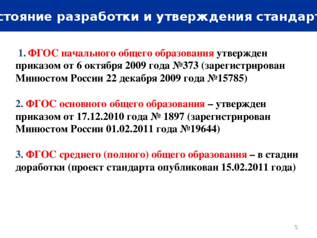 Состояние разработки и утверждения стандартов  1.  ФГОС начального общего образования  утвержден приказом от 6 октября 2009 года №373 (зарегистрирован Минюстом России 22 декабря 2009 года №15785)  2. ФГОС основного общего образования – утвержден приказом от 17.12.2010 года № 1897 (зарегистрирован Минюстом России 01.02.2011 года №19644)  3. ФГОС среднего (полного) общего образования – в стадии доработки (проект стандарта опубликован 15.02.2011 года)