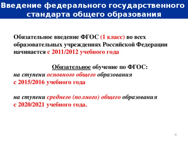 Введение федерального государственного стандарта общего образования Обязательное введение ФГОС (1 класс) во всех образовательных учреждениях Российской Федерации начинается  с 2011/2012 учебного года Обязательное обучение по ФГОС: на ступени основного общего  образования  с 2015/2016 учебного года  на ступени среднего (полного) общего образования  с 2020/2021 учебного года.