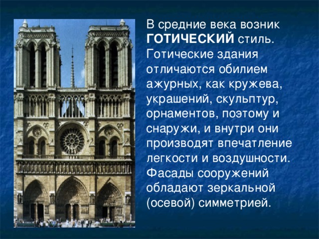 В средние века возник ГОТИЧЕСКИЙ стиль. Готические здания отличаются обилием ажурных, как кружева, украшений, скульптур, орнаментов, поэтому и снаружи, и внутри они производят впечатление легкости и воздушности. Фасады сооружений обладают зеркальной (осевой) симметрией. 