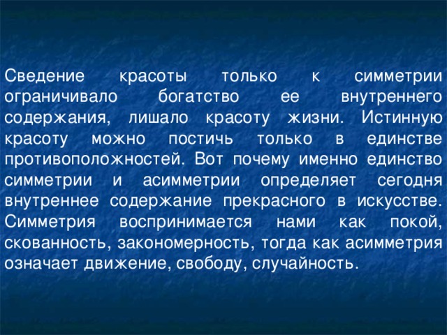 Сведение красоты только к симметрии ограничивало богатство ее внутреннего содержания, лишало красоту жизни. Истинную красоту можно постичь только в единстве противоположностей. Вот почему именно единство симметрии и асимметрии определяет сегодня внутреннее содержание прекрасного в искусстве. Симметрия воспринимается нами как покой, скованность, закономерность, тогда как асимметрия означает движение, свободу, случайность.