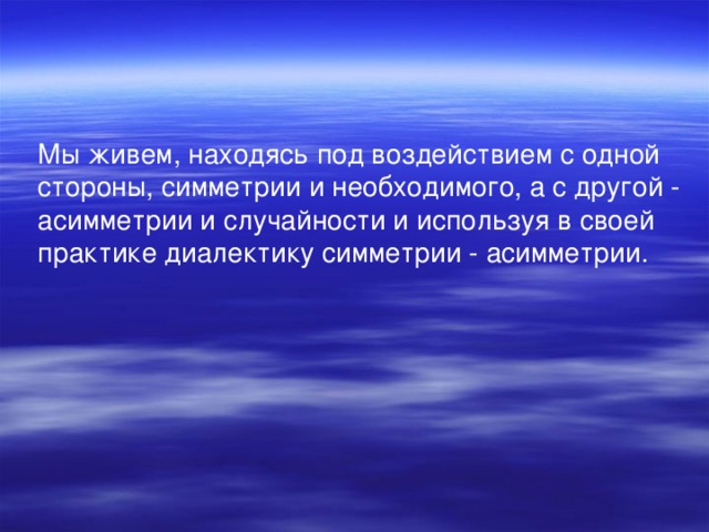 Мы живем, находясь под воздействием с одной стороны, симметрии и необходимого, а с другой - асимметрии и случайности и используя в своей практике диалектику симметрии - асимметрии.