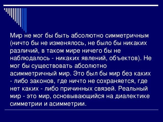 Мир не мог бы быть абсолютно симметричным (ничто бы не изменялось, не было бы никаких различий, в таком мире ничего бы не наблюдалось - никаких явлений, объектов). Не мог бы существовать абсолютно асимметричный мир. Это был бы мир без каких - либо законов, где ничто не сохраняется, где нет каких - либо причинных связей. Реальный мир - это мир, основывающийся на диалектике симметрии и асимметрии.