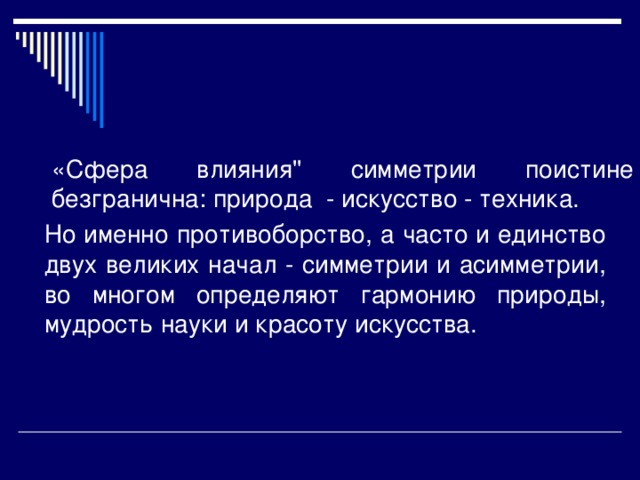 «Сфера влияния'' симметрии поистине безгранична: природа - искусство - техника. Но именно противоборство, а часто и единство двух великих начал - симметрии и асимметрии, во многом определяют гармонию природы, мудрость науки и красоту искусства.