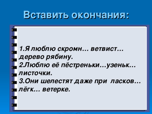 Вставить окончания: 1.Я люблю скромн… ветвист… дерево рябину. 2.Люблю её пёстреньки…узеньк… листочки. 3.Они шелестят даже при ласков… лёгк… ветерке.