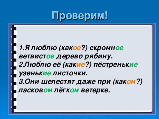 Проверим! 1.Я люблю (как ое ?) скромн ое ветвист ое дерево рябину. 2.Люблю её (как ие ?) пёстреньк ие узеньк ие листочки. 3.Они шелестят даже при (как ом ?) ласков ом лёгк ом ветерке.