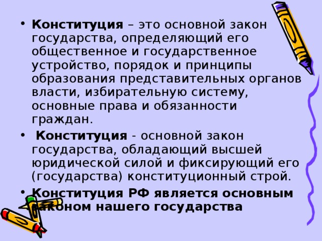 Конституция – это основной закон государства, определяющий его общественное и государственное устройство, порядок и принципы образования представительных органов власти, избирательную систему, основные права и обязанности граждан.   Конституция - основной закон государства, обладающий высшей юридической силой и фиксирующий его (государства) конституционный строй. Конституция РФ является основным законом нашего государства