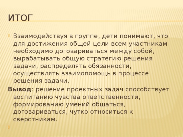 Итог Взаимодействуя в группе, дети понимают, что для достижения общей цели всем участникам необходимо договариваться между собой, вырабатывать общую стратегию решения задачи, распределять обязанности, осуществлять взаимопомощь в процессе решения задачи. Вывод : решение проектных задач способствует воспитанию чувства ответственности, формированию умений общаться, договариваться, чутко относиться к сверстникам.