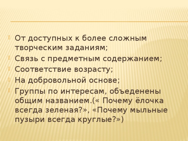 От доступных к более сложным творческим заданиям; Связь с предметным содержанием; Соответствие возрасту; На добровольной основе; Группы по интересам, объеденены общим названием.(« Почему ёлочка всегда зеленая?», «Почему мыльные пузыри всегда круглые?»)