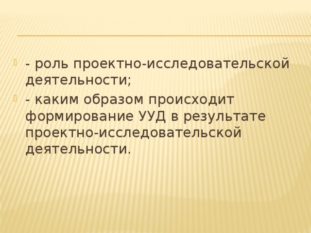 - роль проектно-исследовательской деятельности; - каким образом происходит формирование УУД в результате проектно-исследовательской деятельности.