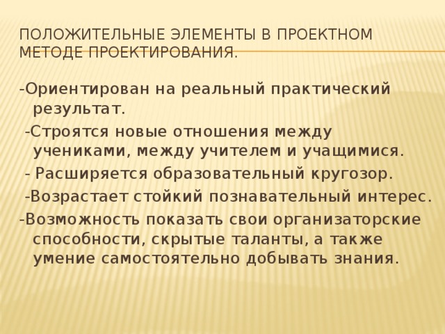 Положительные элементы в проектном методе проектирования. -Ориентирован на реальный практический результат.  -Строятся новые отношения между учениками, между учителем и учащимися.  - Расширяется образовательный кругозор.  -Возрастает стойкий познавательный интерес. -Возможность показать свои организаторские способности, скрытые таланты, а также умение самостоятельно добывать знания.