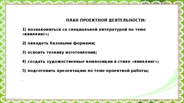 ПЛАН ПРОЕКТНОЙ ДЕЯТЕЛЬНОСТИ:   1) познакомиться со специальной литературой по теме «квиллинг»;   2) овладеть базовыми формами;   3) освоить технику изготовления;   4) создать художественные композиции в стиле «квиллинг»;   5) подготовить презентацию по теме проектной работы;   .    