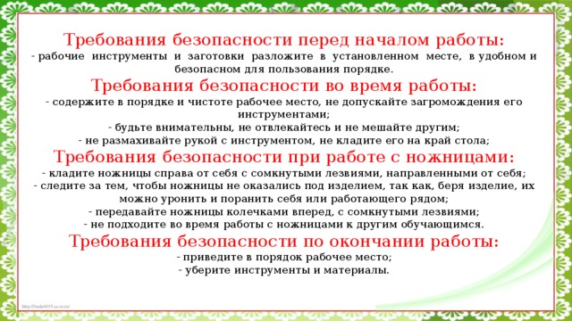 Требования безопасности перед началом работы: - рабочие  инструменты  и  заготовки  разложите  в  установленном  месте,  в удобном и безопасном для пользования порядке. Требования безопасности во время работы: - содержите в порядке и чистоте рабочее место, не допускайте загромождения его инструментами; - будьте внимательны, не отвлекайтесь и не мешайте другим; - не размахивайте рукой с инструментом, не кладите его на край стола; Требования безопасности при работе с ножницами: - кладите ножницы справа от себя с сомкнутыми лезвиями, направленными от себя; - следите за тем, чтобы ножницы не оказались под изделием, так как, беря изделие, их можно уронить и поранить себя или работающего рядом; - передавайте ножницы колечками вперед, с сомкнутыми лезвиями; - не подходите во время работы с ножницами к другим обучающимся. Требования безопасности по окончании работы: - приведите в порядок рабочее место; - уберите инструменты и материалы.