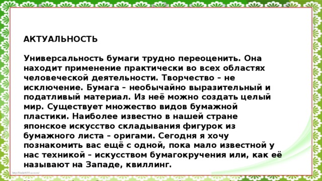 АКТУАЛЬНОСТЬ   Универсальность бумаги трудно переоценить. Она находит применение практически во всех областях человеческой деятельности. Творчество – не исключение. Бумага – необычайно выразительный и податливый материал. Из неё можно создать целый мир. Существует множество видов бумажной пластики. Наиболее известно в нашей стране японское искусство складывания фигурок из бумажного листа – оригами. Сегодня я хочу познакомить вас ещё с одной, пока мало известной у нас техникой – искусством бумагокручения или, как её называют на Западе, квиллинг.   Квиллинг (или бумагокручение, бумажная филигрань) – это искусство скручивать длинные и узкие полоски бумаги в спиральки, видоизменять их форму и составлять из полученных деталей объёмные или плоскостные композиции.  