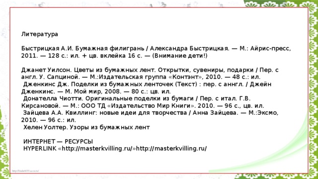 Литература   Быстрицкая А.И. Бумажная филигрань / Александра Быстрицкая. — М.: Айрис-пресс, 2011. — 128 с.: ил. + цв. вклейка 16 с. — (Внимание дети!)   Джанет Уилсон. Цветы из бумажных лент. Открытки, сувениры, подарки / Пер. с англ. У. Сапциной. — М.:Издательская группа «Контэнт», 2010. — 48 с.: ил.   Дженкинс Дж. Поделки из бумажных ленточек (Текст) : пер. с аннгл. / Джейн Дженкинс. — М. Мой мир, 2008. — 80 с.: цв. ил.   Донателла Чиотти. Оригинальные поделки из бумаги / Пер. с итал. Г.В. Кирсановой. — М.: ООО ТД «Издательство Мир Книги». 2010. — 96 с., цв. ил.   Зайцева А.А. Квиллинг: новые идеи для творчества / Анна Зайцева. — М.:Эксмо, 2010. — 96 с.: ил.   Хелен Уолтер. Узоры из бумажных лент     ИНТЕРНЕТ — РЕСУРСЫ   HYPERLINK «http://masterkvilling.ru/»http://masterkvilling.ru/  