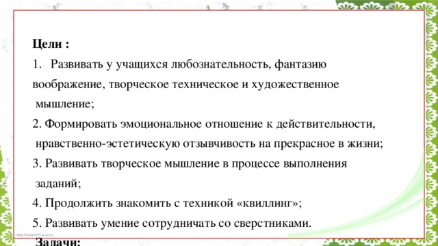 Цели : Развивать у учащихся любознательность, фантазию воображение, творческое техническое и художественное  мышление; 2. Формировать эмоциональное отношение к действительности,  нравственно-эстетическую отзывчивость на прекрасное в жизни; 3. Развивать творческое мышление в процессе выполнения  заданий; 4. Продолжить знакомить с техникой «квиллинг»; 5. Развивать умение сотрудничать со сверстниками.  Задачи: 1. Создавать условия для нравственного воспитания учащихся; 2. Способствовать развитию творческих способностей личности; 3. Продолжить обучать умениям и навыкам традиционной  художественной обработки материалов разных видов. 4. Научить детей создавать цветы при помощи техники  «квиллинг»