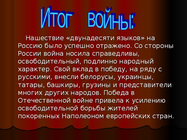 Нашествие «двунадесяти языков» на Россию было успешно отражено. Со стороны России война носила справедливы, освободительный, подлинно народный характер. Свой вклад в победу, на ряду с русскими, внесли белорусы, украинцы, татары, башкиры, грузины и представители многих других народов. Победа в Отечественной войне привела к усилению освободительной борьбы жителей покоренных Наполеоном европейских стран.