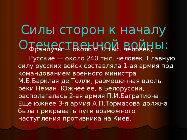 Силы сторон к началу Отечественной войны:  Французы — около 610 тыс. человек;  Русские — около 240 тыс. человек. Главную силу русских войск составляла 1-ая армия под командованием военного министра М.Б.Барклая де Толли, размещенная вдоль реки Неман. Южнее ее, в Белоруссии, располагалась 2-ая армия П.И.Багратиона. Еще южнее 3-я армия А.П.Тормасова должна была прикрывать пути возможного наступления противника на Киев.