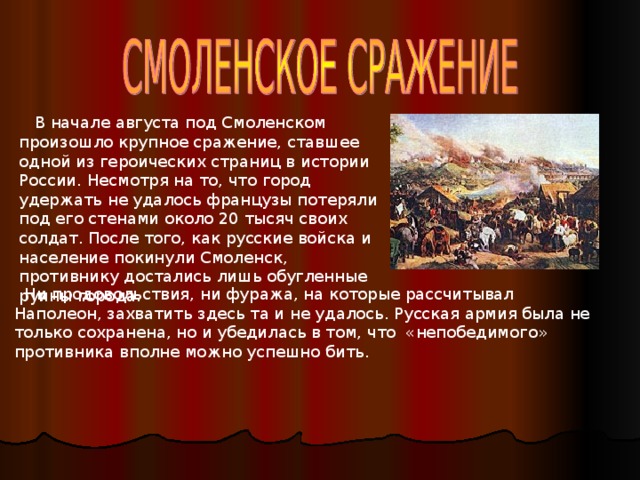 В начале августа под Смоленском произошло крупное сражение, ставшее одной из героических страниц в истории России. Несмотря на то, что город удержать не удалось французы потеряли под его стенами около 20 тысяч своих солдат. После того, как русские войска и население покинули Смоленск, противнику достались лишь обугленные руины города.  Ни продовольствия, ни фуража, на которые рассчитывал Наполеон, захватить здесь та и не удалось. Русская армия была не только сохранена, но и убедилась в том, что «непобедимого» противника вполне можно успешно бить.