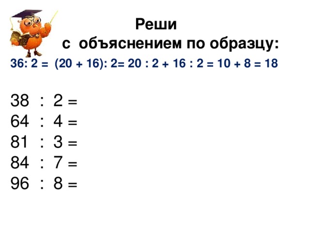 Реши  с объяснением по образцу: : 2 = (20 + 16): 2= 20 : 2 + 16 : 2 = 10 + 8 = 18  38 : 2 = 64 : 4 = 81 : 3 = 84 : 7 = 96 : 8 =