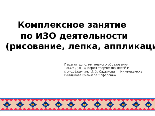 Комплексное занятие  по ИЗО деятельности  (рисование, лепка, аппликация) Педагог дополнительного образования  МБОУ ДОД «Дворец творчества детей и молодёжи» им. И. Х. Садыкова г. Нижнекамска Галлямова Гульнара Ягфаровна