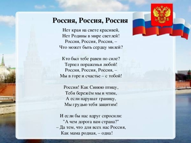 Россия, Россия, Россия Нет края на свете красивей, Нет Родины в мире светлей! Россия, Россия, Россия, – Что может быть сердцу милей?   Кто был тебе равен по силе? Терпел пораженья любой! Россия, Россия, Россия, – Мы в горе и счастье – с тобой!   Россия! Как Синюю птицу, Тебя бережём мы и чтим, А если нарушат границу, Мы грудью тебя защитим!   И если бы нас вдруг спросили: 