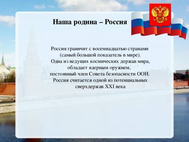 Наша родина – Россия Россия граничит с восемнадцатью странами   (самый большой показатель в мире).  Одна из ведущих космических держав мира, обладает ядерным оружием, постоянный член Совета безопасности ООН.  Россия считается одной из потенциальных  сверхдержав ХХI века