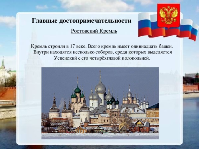 Главные достопримечательности Ростовский Кремль Кремль строили в 17 веке. Всего кремль имеет одиннадцать башен. Внутри находятся несколько соборов, среди которых выделяется Успенский с его четырёхглавой колокольней.