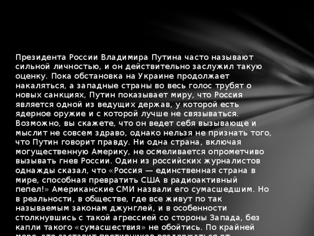 Президента России Владимира Путина часто называют сильной личностью, и он действительно заслужил такую оценку. Пока обстановка на Украине продолжает накаляться, а западные страны во весь голос трубят о новых санкциях, Путин показывает миру, что Россия является одной из ведущих держав, у которой есть ядерное оружие и с которой лучше не связываться. Возможно, вы скажете, что он ведет себя вызывающе и мыслит не совсем здраво, однако нельзя не признать того, что Путин говорит правду. Ни одна страна, включая могущественную Америку, не осмеливается опрометчиво вызывать гнев России. Один из российских журналистов однажды сказал, что «Россия — единственная страна в мире, способная превратить США в радиоактивный пепел!» Американские СМИ назвали его сумасшедшим. Но в реальности, в обществе, где все живут по так называемым законам джунглей, и в особенности столкнувшись с такой агрессией со стороны Запада, без капли такого «сумасшествия» не обойтись. По крайней мере, это заставит противников воздержаться от неразумных поступков.