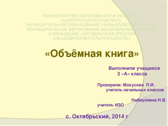 МИНИСТЕРСТВО ОБРАЗОВАНИЯ И НАУКИ РФ  УДМУРТСКАЯ РЕСПУБЛИКА  МУНИЦИПАЛЬНОЕ ОБРАЗОВАНИЕ «ЗАВЬЯЛОВСКИЙ РАЙОН»  МУНИЦИПАЛЬНОЕ АВТОНОМНОЕ ОБЩЕОБРАЗОВАТЕЛЬНОЕ УЧРЕЖДЕНИЕ «ОКТЯБРЬСКАЯ СРЕДНЯЯ ОБЩЕОБРАЗОВАТЕЛЬНАЯ ШКОЛА» «Объёмная книга» Выполнили учащиеся  3 «А» класса   Проверили: Мокусова Л.И.  учитель начальных классов Набиуллина Н.В. учитель ИЗО с. Октябрьский, 2014 г