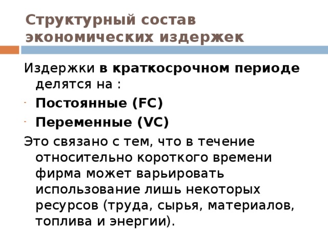 Структурный состав экономических издержек Издержки в краткосрочном периоде делятся на : Постоянные (FC)  Переменные (VC)  Это связано с тем, что в течение относительно короткого времени фирма может варьировать использование лишь некоторых ресурсов (труда, сырья, материалов, топлива и энергии).