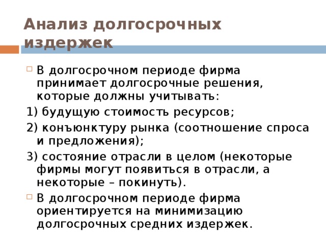 Анализ долгосрочных издержек В долгосрочном периоде фирма принимает долгосрочные решения, которые должны учитывать: 1) будущую стоимость ресурсов; 2) конъюнктуру рынка (соотношение спроса и предложения); 3) состояние отрасли в целом (некоторые фирмы могут появиться в отрасли, а некоторые – покинуть).