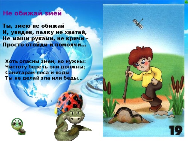 Не обижай змей Ты, змею не обижай И, увидев, палку не хватай, Не маши руками, не кричи – Просто отойди и помолчи… Хоть опасны змеи, но нужны: Чистоту беречь они должны; Санитарам леса и воды Ты не делай зла или беды…