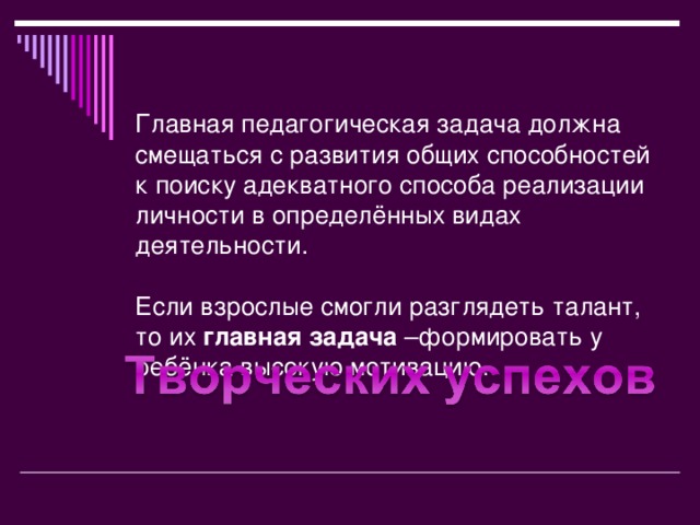 Главная педагогическая задача должна смещаться с развития общих способностей к поиску адекватного способа реализации личности в определённых видах деятельности.   Если взрослые смогли разглядеть талант, то их главная задача –формировать у ребёнка высокую мотивацию.