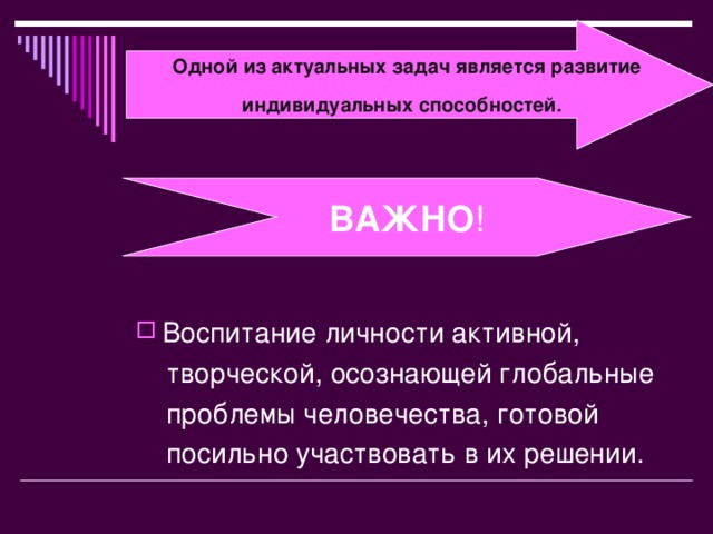 Одной из актуальных задач является развитие индивидуальных способностей .  Воспитание личности активной,  творческой, осознающей глобальные  проблемы человечества, готовой  посильно участвовать в их решении. ВАЖНО !