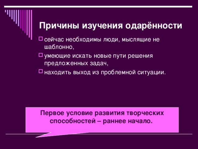 Причины изучения одарённости  сейчас необходимы люди, мыслящие не шаблонно, умеющие искать новые пути решения предложенных задач, находить выход из проблемной ситуации.  Первое условие развития творческих способностей – раннее начало.