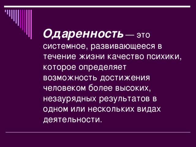 Одаренность  — это системное, развивающееся в течение жизни качество психики, которое определяет возможность достижения человеком более высоких, незаурядных результатов в одном или нескольких видах деятельности.