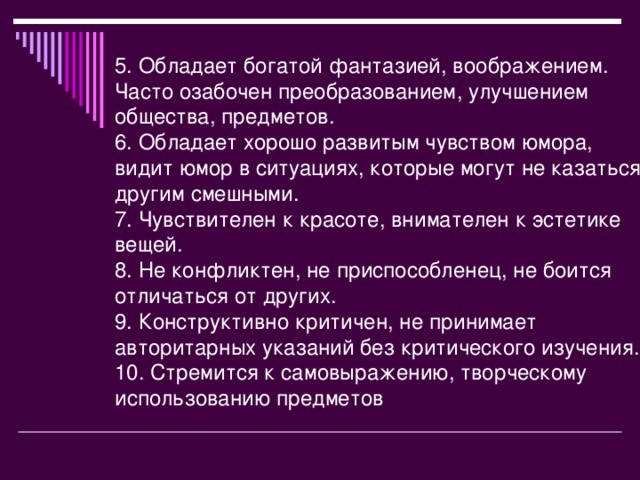 5. Обладает богатой фантазией, воображением. Часто озабочен преобразованием, улучшением общества, предметов. 6. Обладает хорошо развитым чувством юмора, видит юмор в ситуациях, которые могут не казаться другим смешными. 7. Чувствителен к красоте, внимателен к эстетике вещей. 8. Не конфликтен, не приспособленец, не боится отличаться от других. 9. Конструктивно критичен, не принимает авторитарных указаний без критического изучения. 10. Стремится к самовыражению, творческому использованию предметов