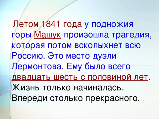 Летом 1841 года у подножия горы Машук произошла трагедия, которая потом всколыхнет всю Россию. Это место дуэли Лермонтова. Ему было всего двадцать шесть с половиной лет . Жизнь только начиналась. Впереди столько прекрасного.