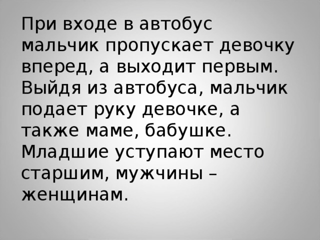 При входе в автобус мальчик пропускает девочку вперед, а выходит первым. Выйдя из автобуса, мальчик подает руку девочке, а также маме, бабушке. Младшие уступают место старшим, мужчины – женщинам.