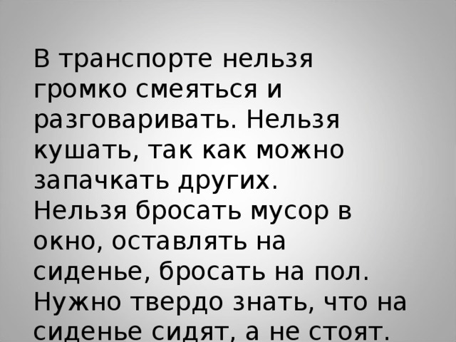 В транспорте нельзя громко смеяться и разговаривать. Нельзя кушать, так как можно запачкать других. Нельзя бросать мусор в окно, оставлять на сиденье, бросать на пол. Нужно твердо знать, что на сиденье сидят, а не стоят.