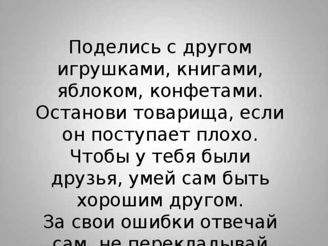 Поделись с другом игрушками, книгами, яблоком, конфетами. Останови товарища, если он поступает плохо. Чтобы у тебя были друзья, умей сам быть хорошим другом. За свои ошибки отвечай сам, не перекладывай вину на другого.