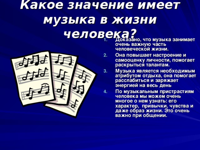 Какое значение имеет музыка в жизни человека? Доказано, что музыка занимает очень важную часть человеческой жизни. Она повышает настроение и самооценку личности, помогает раскрыться талантам. Музыка является необходимым атрибутом отдыха, она помогает расслабиться и заряжает энергией на весь день По музыкальным пристрастиям человека мы можем очень многое о нем узнать : его характер, привычки, чувства и даже образ жизни. Это очень важно при общении.