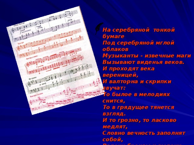 На серебряной тонкой бумаге Под серебряной мглой облаков Музыканты - извечные маги Вызывают виденья веков. И проходят века вереницей, И валторна и скрипки звучат: То былое в мелодиях снится, То в грядущее тянется взгляд. И то грозно, то ласково медлят, Словно вечность заполнят собой, Вздохи бронзы и выдохи меди И напевы струны золотой. А всего-то в высокой отваге Мгле забвения наперекор На серебряной тонкой бумаге Образ музыки вывел гравер.  Б.Дубровин .