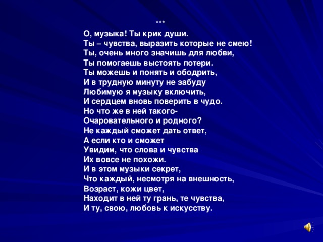 *** О, музыка! Ты крик души. Ты – чувства, выразить которые не смею! Ты, очень много значишь для любви, Ты помогаешь выстоять потери. Ты можешь и понять и ободрить, И в трудную минуту не забуду Любимую я музыку включить, И сердцем вновь поверить в чудо. Но что же в ней такого- Очаровательного и родного? Не каждый сможет дать ответ, А если кто и сможет Увидим, что слова и чувства Их вовсе не похожи. И в этом музыки секрет, Что каждый, несмотря на внешность, Возраст, кожи цвет, Находит в ней ту грань, те чувства, И ту, свою, любовь к искусству.