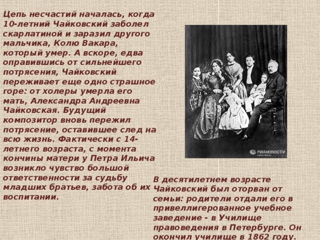 Цепь несчастий началась, когда 10-летний Чайковский заболел скарлатиной и заразил другого мальчика, Колю Вакара, который умер. А вскоре, едва оправившись от сильнейшего потрясения, Чайковский переживает еще одно страшное горе: от холеры умерла его мать, Александра Андреевна Чайковская. Будущий композитор вновь пережил потрясение, оставившее след на всю жизнь. Фактически с 14-летнего возраста, с момента кончины матери у Петра Ильича возникло чувство большой ответственности за судьбу младших братьев, забота об их воспитании.   В десятилетнем возрасте Чайковский был оторван от семьи: родители отдали его в привеллигерованное учебное заведение - в Училище правоведения в Петербурге. Он окончил училище в 1862 году.