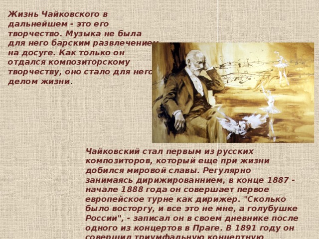 Жизнь Чайковского в дальнейшем - это его творчество. Музыка не была для него барским развлечением на досуге. Как только он отдался композиторскому творчеству, оно стало для него делом жизни .    Чайковский стал первым из русских композиторов, который еще при жизни добился мировой славы. Регулярно занимаясь дирижированнием, в конце 1887 - начале 1888 года он совершает первое европейское турне как дирижер. 