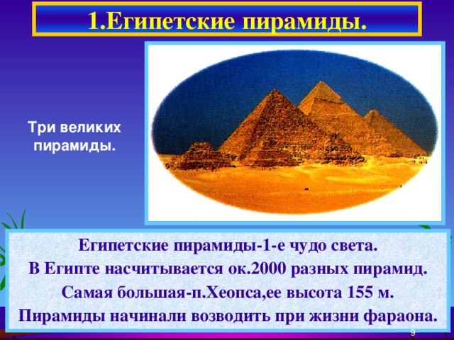 1.Египетские пирамиды. Три великих пирамиды. Египетские пирамиды-1-е чудо света. В Египте насчитывается ок.2000 разных пирамид. Самая большая-п.Хеопса,ее высота 155 м. Пирамиды начинали возводить при жизни фараона.