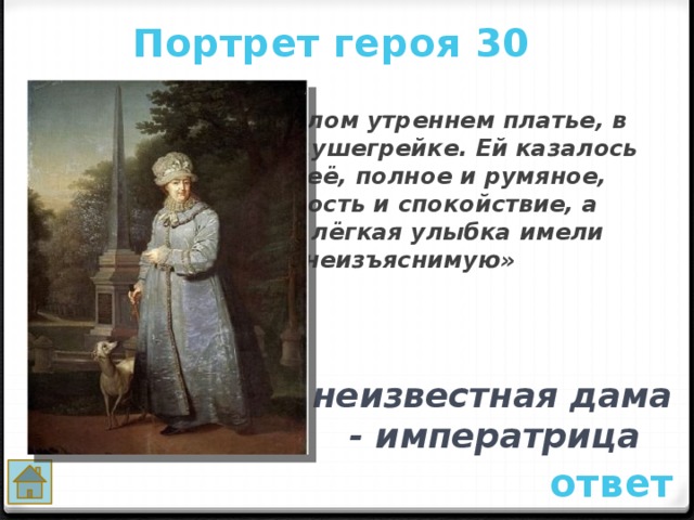 Портрет героя 30  «Она была в белом утреннем платье, в ночном чепце и в душегрейке. Ей казалось лет сорок. Лицо её, полное и румяное, выражало важность и спокойствие, а голубые глаза и лёгкая улыбка имели прелесть неизъяснимую»   неизвестная дама - императрица ответ