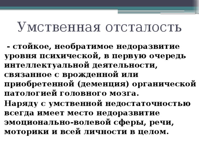 Умственная отсталость  - стойкое, необратимое недоразвитие уровня психической, в первую очередь интеллектуальной деятельности, связанное с врожденной или приобретенной (деменция) органической патологией головного мозга.  Наряду с умственной недостаточностью всегда имеет место недоразвитие эмоционально-волевой сферы, речи, моторики и всей личности в целом.