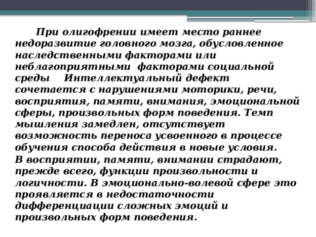 При олигофрении имеет место раннее недоразвитие головного мозга, обусловленное наследственными факторами или неблагоприятными  факторами социальной среды  Интеллектуальный дефект сочетается с нарушениями моторики, речи, восприятия, памяти, внимания, эмоциональной сферы, произвольных форм поведения. Темп мышления замедлен, отсутствует возможность переноса усвоенного в процессе обучения способа действия в новые условия.  В восприятии, памяти, внимании страдают, прежде всего, функции произвольности и логичности. В эмоционально-волевой сфере это проявляется в недостаточности дифференциации сложных эмоций и произвольных форм поведения.